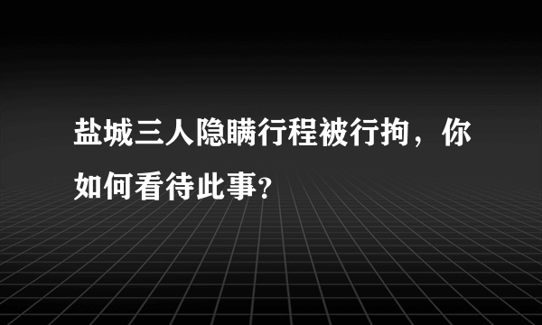 盐城三人隐瞒行程被行拘，你如何看待此事？