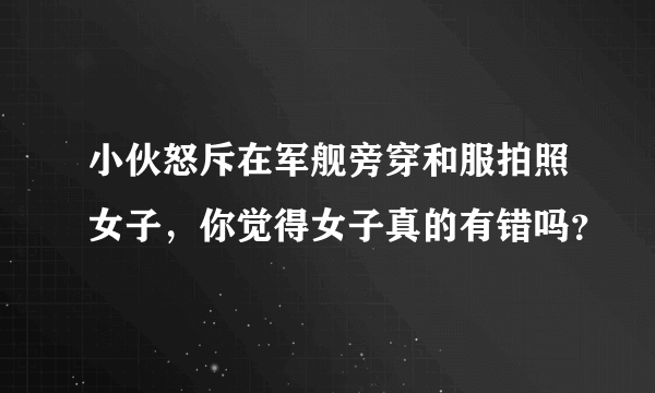 小伙怒斥在军舰旁穿和服拍照女子，你觉得女子真的有错吗？