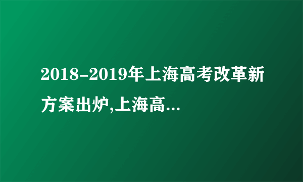 2018-2019年上海高考改革新方案出炉,上海高考改革方案今正式颁布
