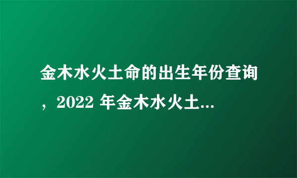 金木水火土命的出生年份查询，2022 年金木水火土五行查询