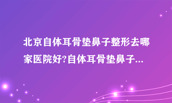 北京自体耳骨垫鼻子整形去哪家医院好?自体耳骨垫鼻子整形口碑排名榜单推荐!