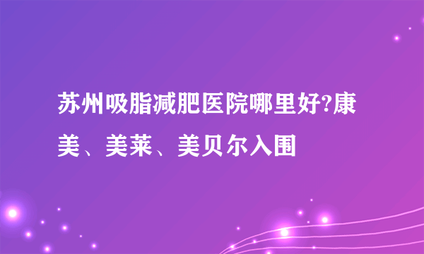 苏州吸脂减肥医院哪里好?康美、美莱、美贝尔入围