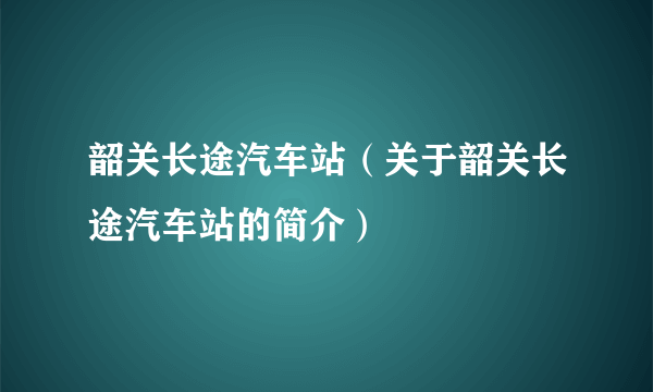 韶关长途汽车站（关于韶关长途汽车站的简介）