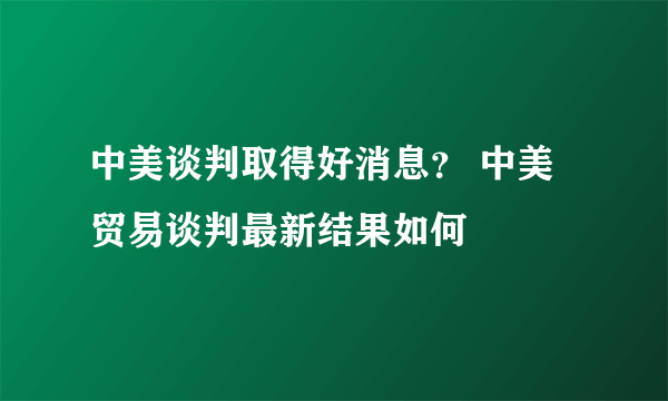 中美谈判取得好消息？ 中美贸易谈判最新结果如何