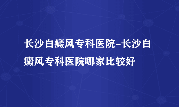 长沙白癜风专科医院-长沙白癜风专科医院哪家比较好