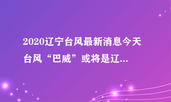 2020辽宁台风最新消息今天 台风“巴威”或将是辽宁71年来最强台风