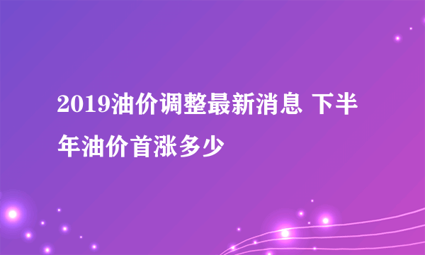 2019油价调整最新消息 下半年油价首涨多少