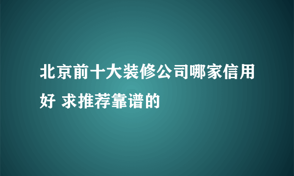 北京前十大装修公司哪家信用好 求推荐靠谱的