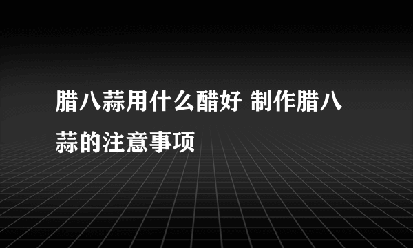 腊八蒜用什么醋好 制作腊八蒜的注意事项