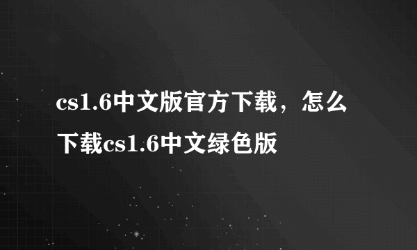 cs1.6中文版官方下载，怎么下载cs1.6中文绿色版