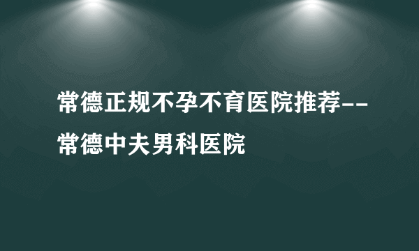 常德正规不孕不育医院推荐--常德中夫男科医院