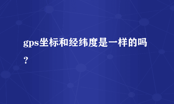 gps坐标和经纬度是一样的吗？