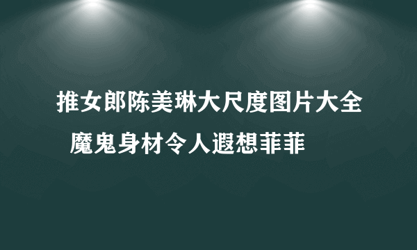 推女郎陈美琳大尺度图片大全  魔鬼身材令人遐想菲菲