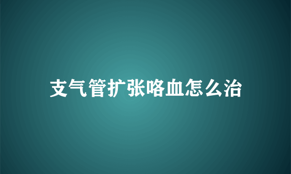 支气管扩张咯血怎么治
