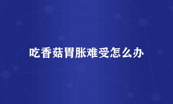 吃香菇胃胀难受怎么办