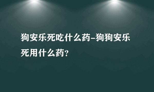 狗安乐死吃什么药-狗狗安乐死用什么药？