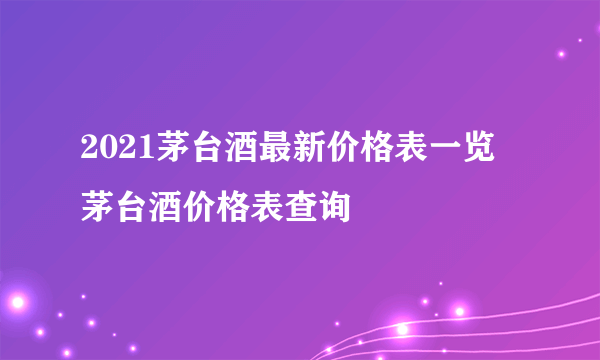2021茅台酒最新价格表一览 茅台酒价格表查询