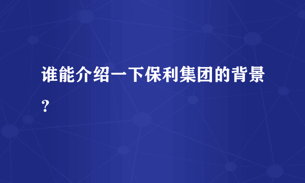 谁能介绍一下保利集团的背景？