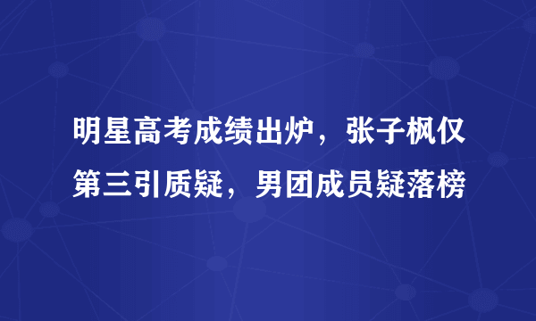 明星高考成绩出炉，张子枫仅第三引质疑，男团成员疑落榜
