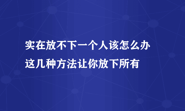 实在放不下一个人该怎么办 这几种方法让你放下所有