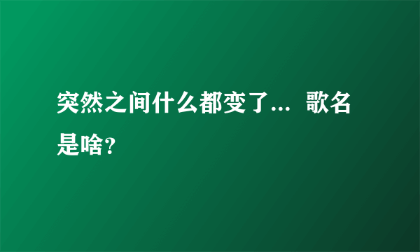 突然之间什么都变了...  歌名是啥？