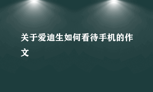 关于爱迪生如何看待手机的作文
