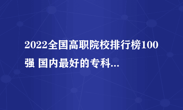 2022全国高职院校排行榜100强 国内最好的专科学校 国家重点高职院校