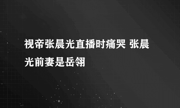 视帝张晨光直播时痛哭 张晨光前妻是岳翎