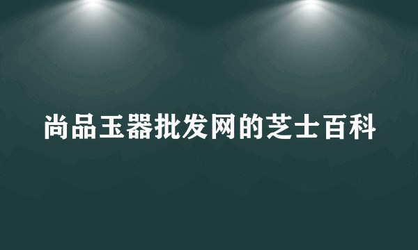 尚品玉器批发网的芝士百科