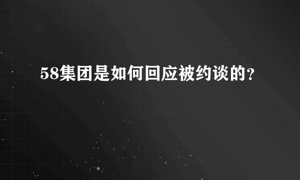 58集团是如何回应被约谈的？