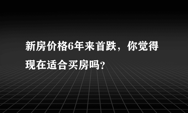 新房价格6年来首跌，你觉得现在适合买房吗？