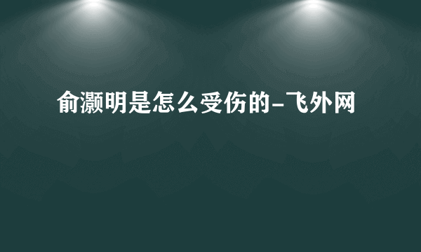 俞灏明是怎么受伤的-飞外网