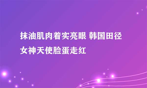 抹油肌肉着实亮眼 韩国田径女神天使脸蛋走红