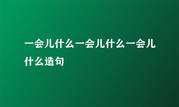 一会儿什么一会儿什么一会儿什么造句