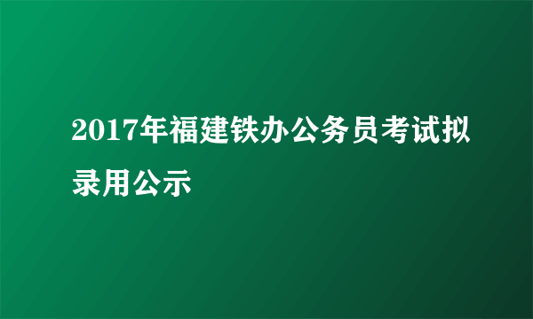 2017年福建铁办公务员考试拟录用公示