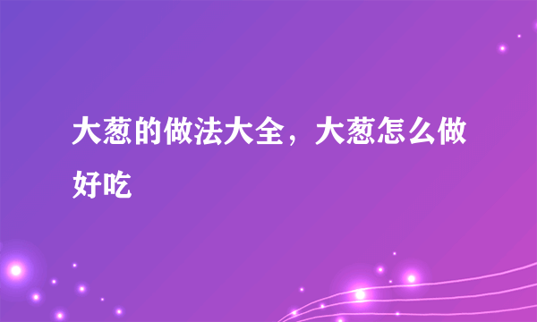 大葱的做法大全，大葱怎么做好吃