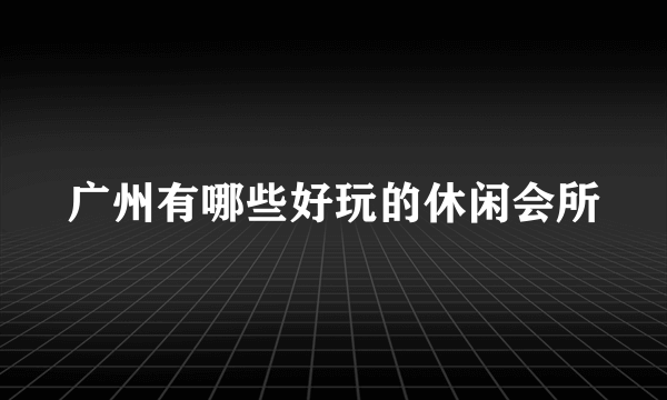 广州有哪些好玩的休闲会所