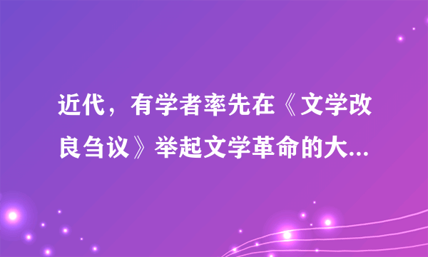 近代，有学者率先在《文学改良刍议》举起文学革命的大旗，提出“文学改良八事”：“1、须言之有物2、不摹仿古人3、须讲求文法4、不作无病之呻吟5、务去滥调套语6、不用典7、不讲对仗8、不避俗字俗语”。这一位学者是（　　）A.陈独秀