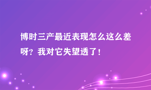 博时三产最近表现怎么这么差呀？我对它失望透了！