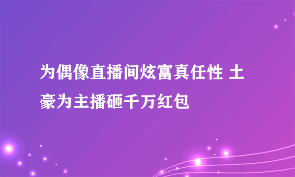 为偶像直播间炫富真任性 土豪为主播砸千万红包