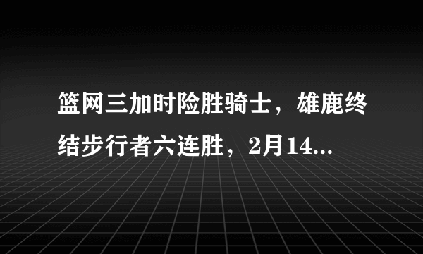 篮网三加时险胜骑士，雄鹿终结步行者六连胜，2月14日赛后，东部排名有何变化？对于比赛你怎么看？
