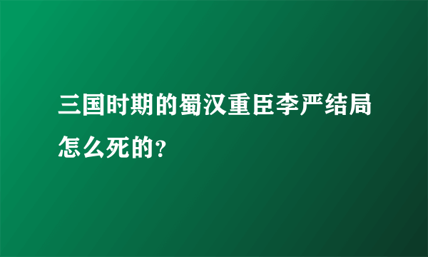 三国时期的蜀汉重臣李严结局怎么死的？