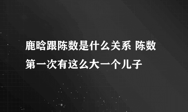 鹿晗跟陈数是什么关系 陈数第一次有这么大一个儿子