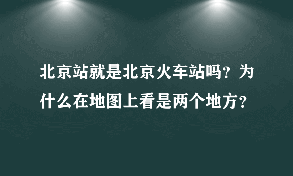 北京站就是北京火车站吗？为什么在地图上看是两个地方？