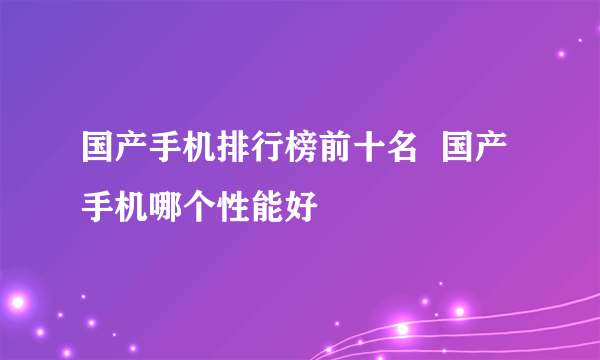 国产手机排行榜前十名  国产手机哪个性能好