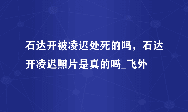 石达开被凌迟处死的吗，石达开凌迟照片是真的吗_飞外