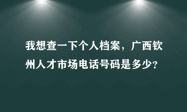 我想查一下个人档案，广西钦州人才市场电话号码是多少？
