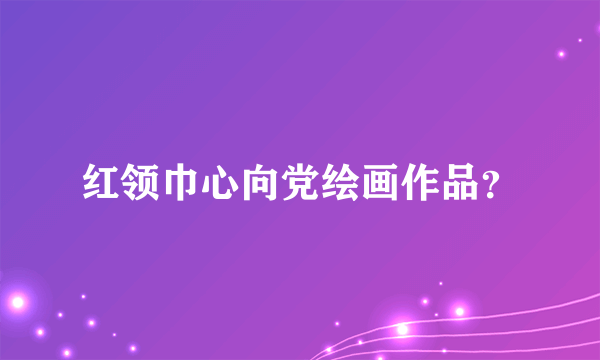 红领巾心向党绘画作品？