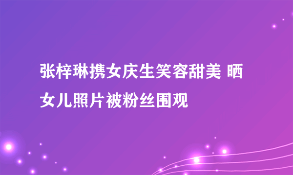 张梓琳携女庆生笑容甜美 晒女儿照片被粉丝围观