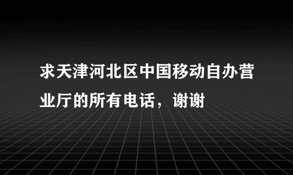 求天津河北区中国移动自办营业厅的所有电话，谢谢